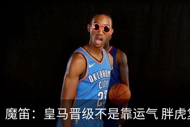 魔笛：皇马晋级不是靠运气 胖虎复出很关键